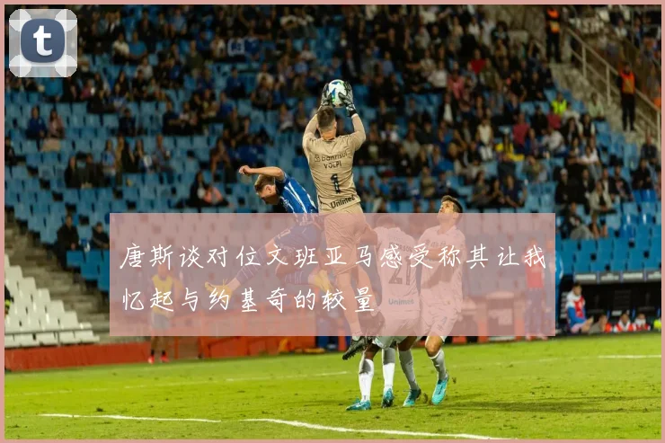 唐斯谈对位文班亚马感受称其让我忆起与约基奇的较量