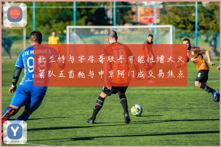杜兰特与字母哥联手可能性增大火箭队五首轮与申京阿门成交易焦点