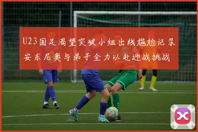 U23国足渴望突破小组出线尴尬记录安东尼奥与弟子全力以赴迎战挑战