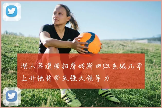 湖人若遭横扫詹姆斯回归克城几率上升他将带来强大领导力