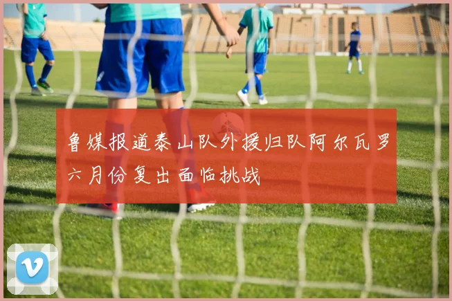 鲁媒报道泰山队外援归队阿尔瓦罗六月份复出面临挑战