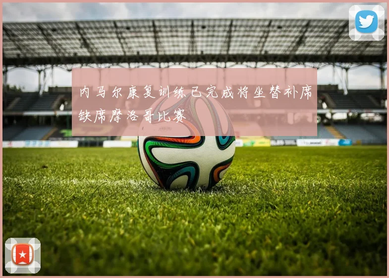 内马尔康复训练已完成将坐替补席缺席摩洛哥比赛
