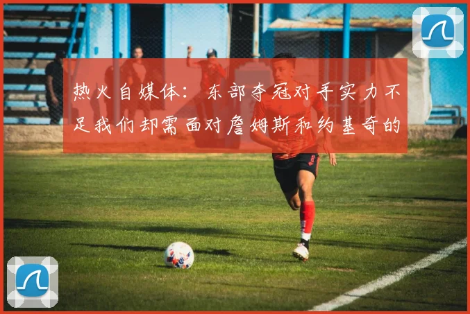 热火自媒体：东部夺冠对手实力不足我们却需面对詹姆斯和约基奇的挑战