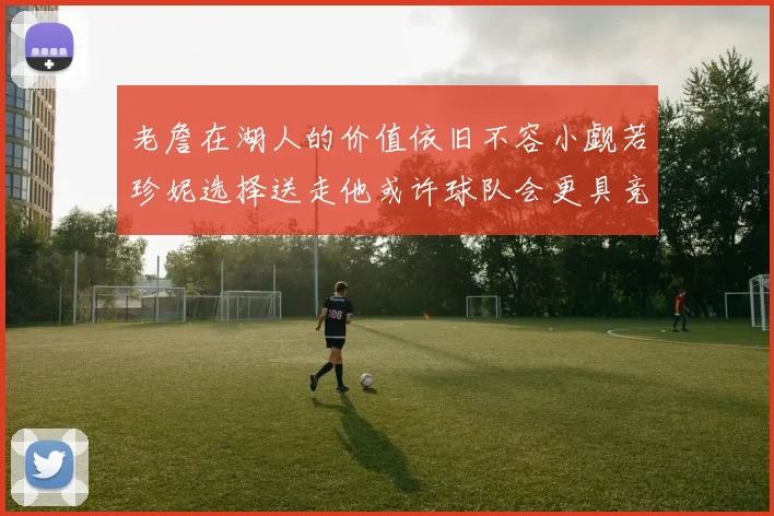 老詹在湖人的价值依旧不容小觑若珍妮选择送走他或许球队会更具竞争力