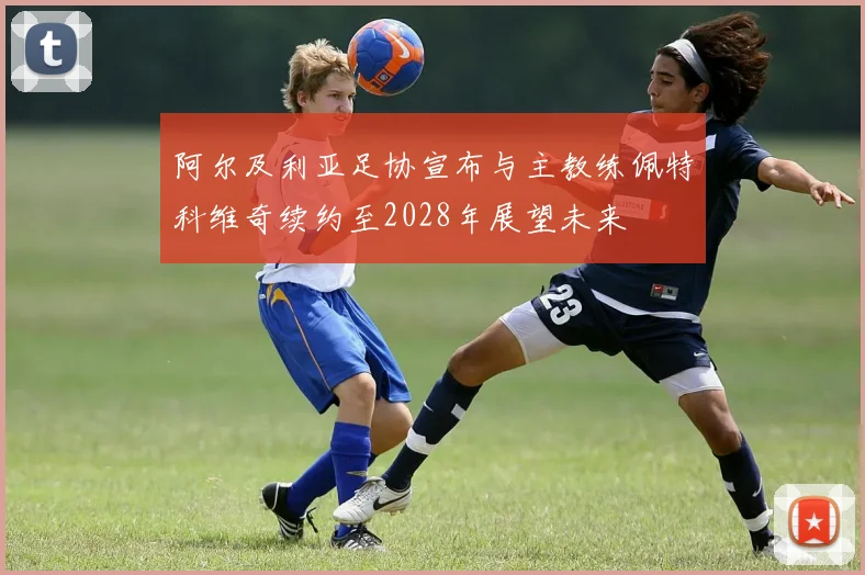 阿尔及利亚足协宣布与主教练佩特科维奇续约至2028年展望未来