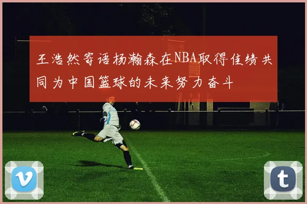 王浩然寄语杨瀚森在NBA取得佳绩共同为中国篮球的未来努力奋斗