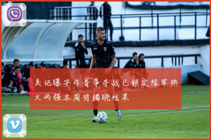 美记曝字母哥争夺战已锁定绿军热火两强本周将揭晓结果