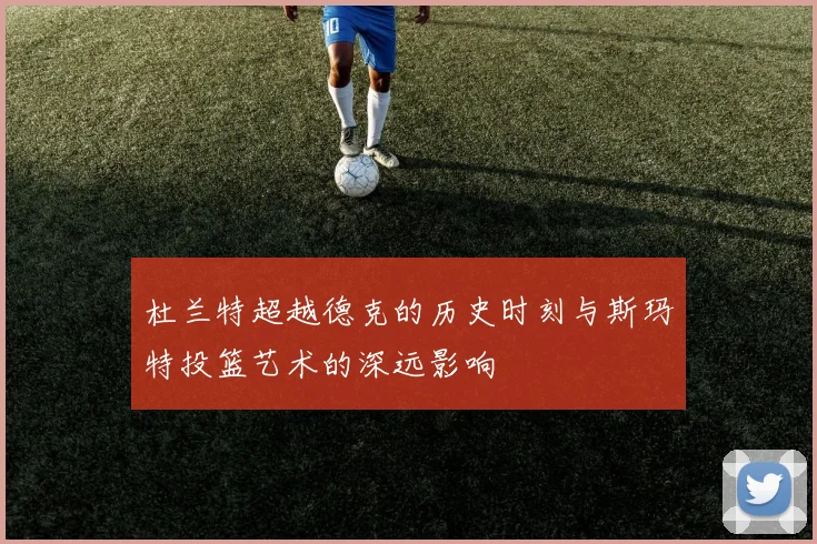 杜兰特超越德克的历史时刻与斯玛特投篮艺术的深远影响