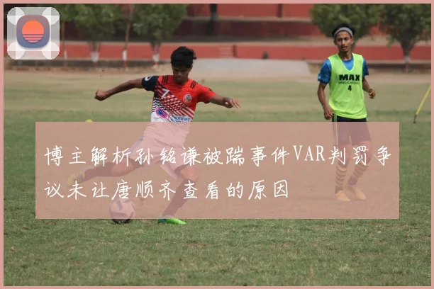 博主解析孙铭谦被踹事件VAR判罚争议未让唐顺齐查看的原因