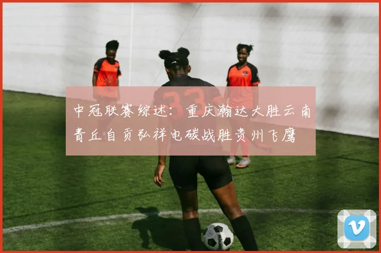 中冠联赛综述：重庆瀚达大胜云南青丘自贡弘祥电碳战胜贵州飞鹰