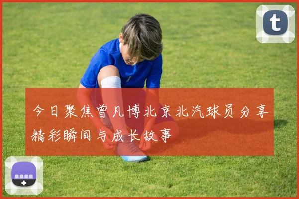 今日聚焦曾凡博北京北汽球员分享精彩瞬间与成长故事