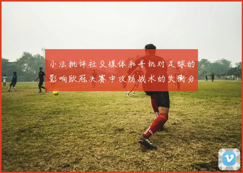 小法批评社交媒体和手机对足球的影响欧冠决赛中攻防战术的失衡分析