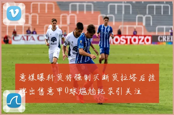意媒曝科莫将强制买断莫拉塔后挂牌出售意甲0球尴尬纪录引关注