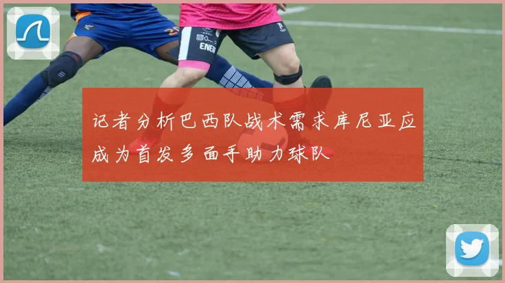 记者分析巴西队战术需求库尼亚应成为首发多面手助力球队