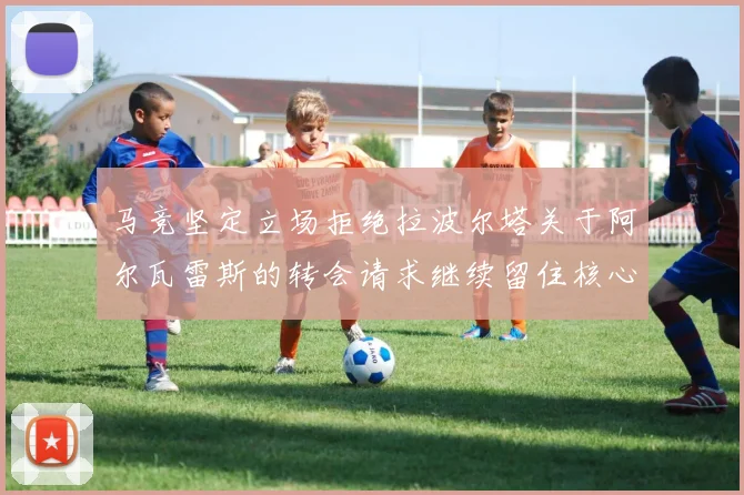 马竞坚定立场拒绝拉波尔塔关于阿尔瓦雷斯的转会请求继续留住核心球员