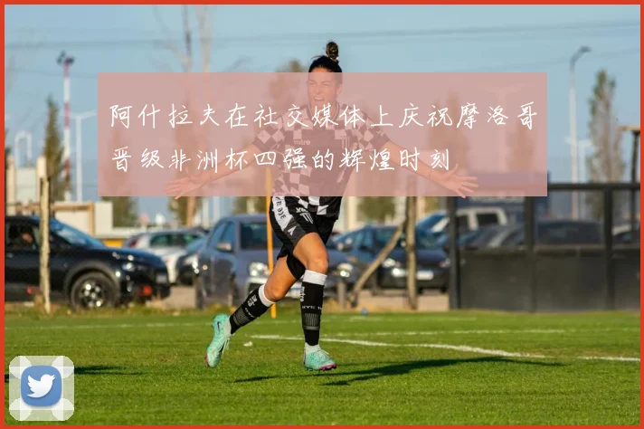 阿什拉夫在社交媒体上庆祝摩洛哥晋级非洲杯四强的辉煌时刻
